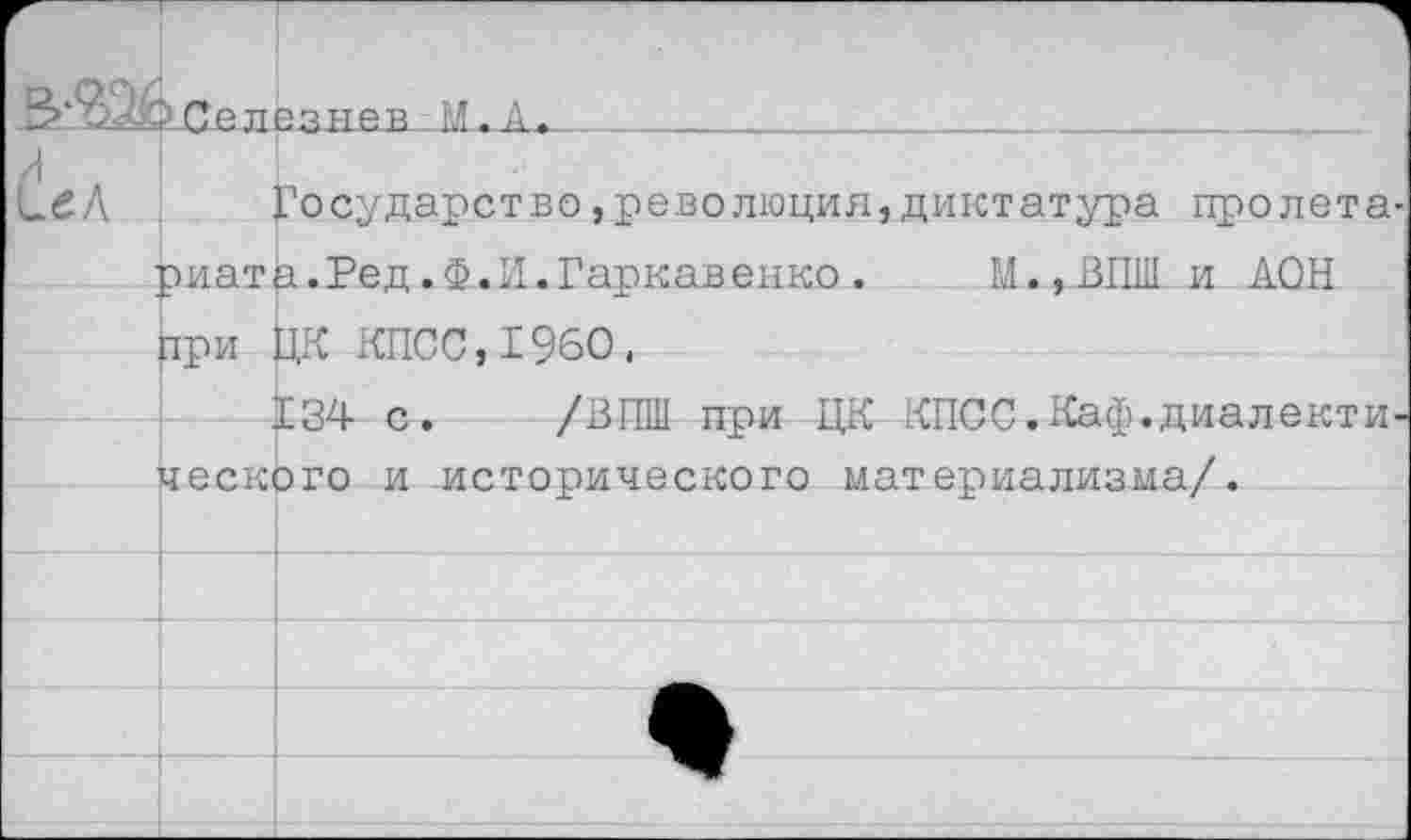 ﻿?Селезнев .И. А.__________________________
Государство,революция,диктатура пролета риата.Ред.Ф.И.Гаркавенко. М.,ВПШ и АОН при ЦК КПСС,1960,
134 с. /ВПШ при ЦК КПСС.Каф.диалекти ческого и исторического материализма/.